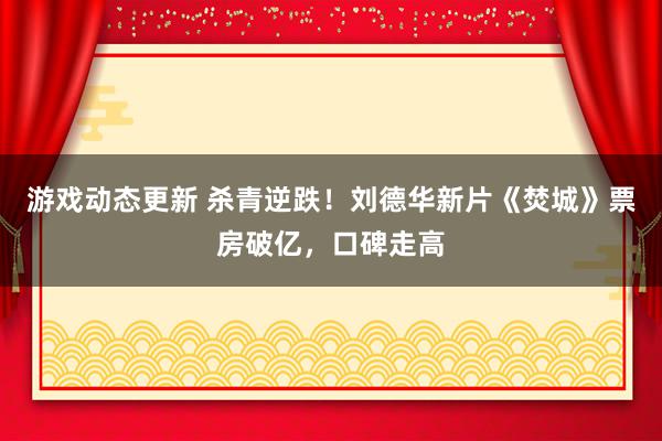 游戏动态更新 杀青逆跌！刘德华新片《焚城》票房破亿，口碑走高