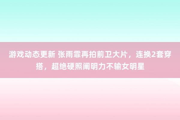 游戏动态更新 张雨霏再拍前卫大片，连换2套穿搭，超绝硬照阐明力不输女明星