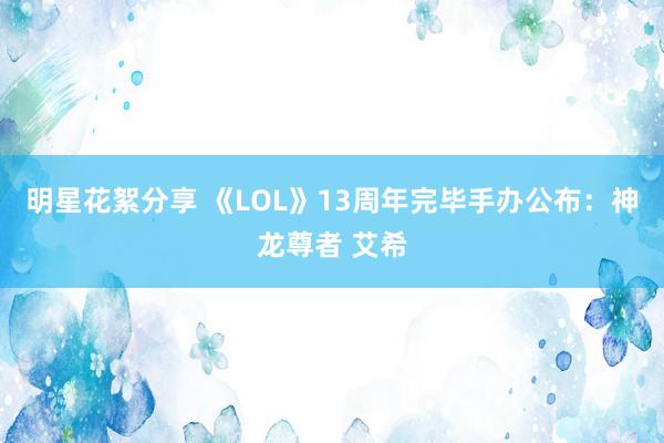 明星花絮分享 《LOL》13周年完毕手办公布：神龙尊者 艾希