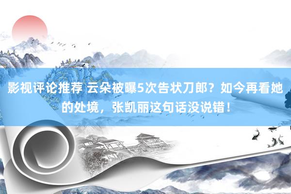 影视评论推荐 云朵被曝5次告状刀郎？如今再看她的处境，张凯丽这句话没说错！