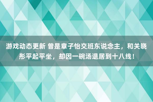 游戏动态更新 曾是章子怡交班东说念主，和关晓彤平起平坐，却因一碗汤退居到十八线！