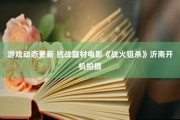 游戏动态更新 抗战题材电影《战火狙杀》沂南开机拍摄