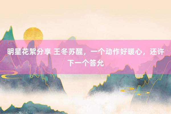 明星花絮分享 王冬苏醒，一个动作好暖心，还许下一个答允