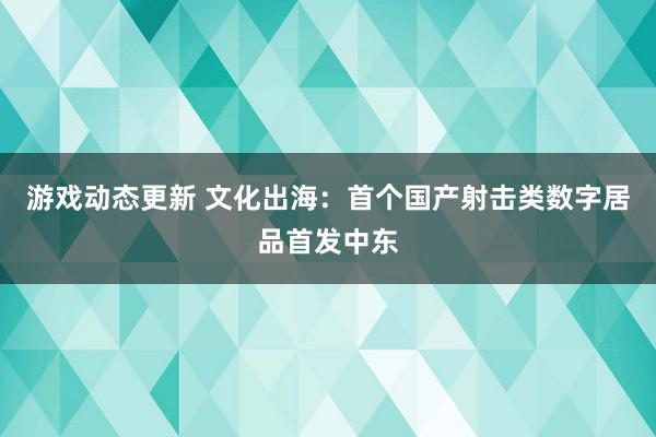 游戏动态更新 文化出海：首个国产射击类数字居品首发中东