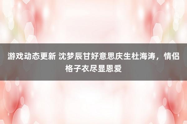 游戏动态更新 沈梦辰甘好意思庆生杜海涛，情侣格子衣尽显恩爱