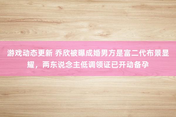 游戏动态更新 乔欣被曝成婚男方是富二代布景显耀，两东说念主低调领证已开动备孕