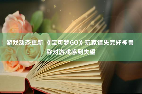 游戏动态更新 《宝可梦GO》玩家错失完好神兽 称对游戏感到失望