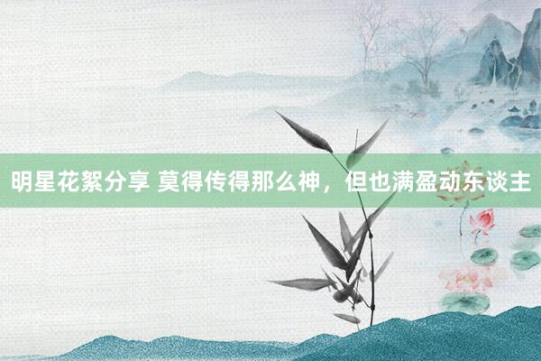 明星花絮分享 莫得传得那么神，但也满盈动东谈主