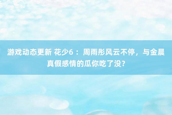 游戏动态更新 花少6 ：周雨彤风云不停，与金晨真假感情的瓜你吃了没？