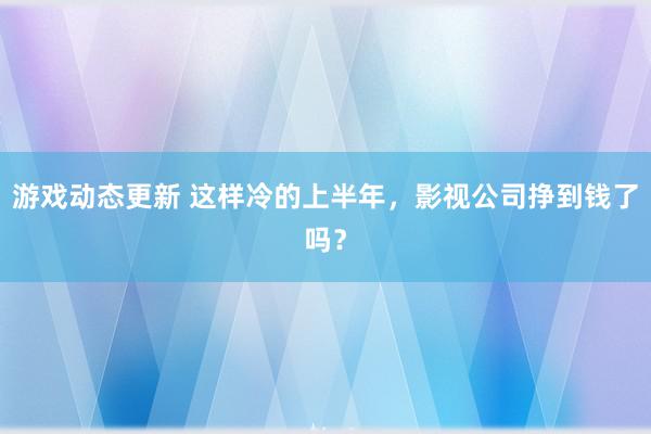 游戏动态更新 这样冷的上半年，影视公司挣到钱了吗？