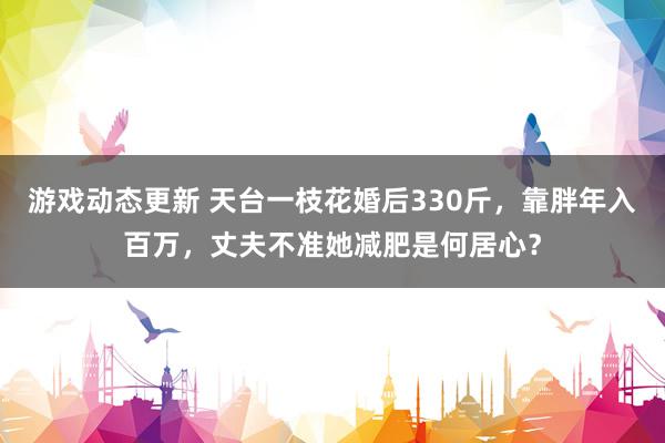 游戏动态更新 天台一枝花婚后330斤，靠胖年入百万，丈夫不准她减肥是何居心？