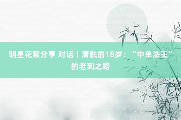 明星花絮分享 对话丨清融的18岁：“中单法王”的老到之路