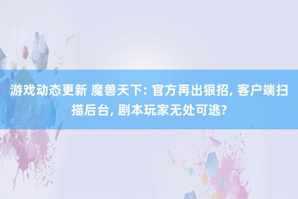 游戏动态更新 魔兽天下: 官方再出狠招, 客户端扫描后台, 剧本玩家无处可逃?