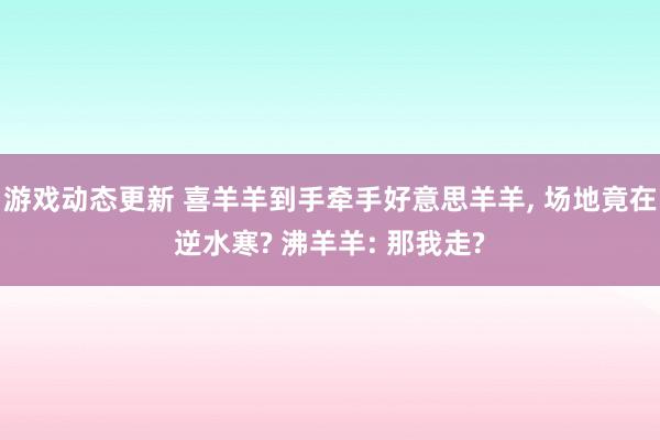 游戏动态更新 喜羊羊到手牵手好意思羊羊, 场地竟在逆水寒? 沸羊羊: 那我走?