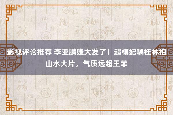 影视评论推荐 李亚鹏赚大发了！超模妃耦桂林拍山水大片，气质远超王菲