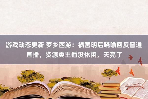 游戏动态更新 梦乡西游：祸害明后晓喻回反普通直播，资源类主播没休闲，天亮了