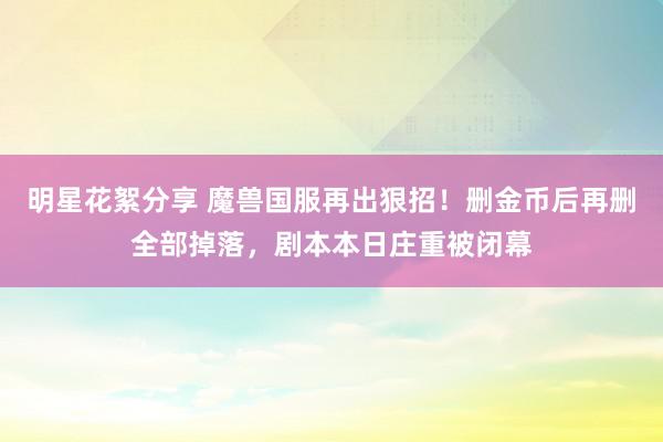 明星花絮分享 魔兽国服再出狠招！删金币后再删全部掉落，剧本本日庄重被闭幕