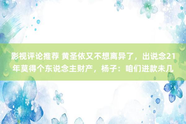 影视评论推荐 黄圣依又不想离异了，出说念21年莫得个东说念主财产，杨子：咱们进款未几