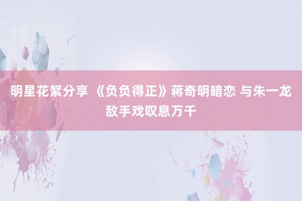 明星花絮分享 《负负得正》蒋奇明暗恋 与朱一龙敌手戏叹息万千