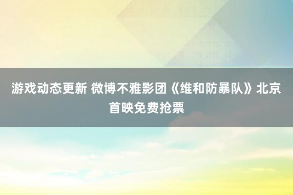 游戏动态更新 微博不雅影团《维和防暴队》北京首映免费抢票