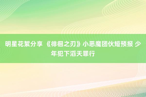 明星花絮分享 《徘徊之刃》小恶魔团伙短预报 少年犯下滔天罪行