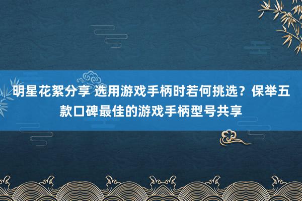 明星花絮分享 选用游戏手柄时若何挑选？保举五款口碑最佳的游戏手柄型号共享