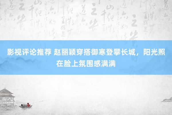 影视评论推荐 赵丽颖穿搭御寒登攀长城，阳光照在脸上氛围感满满