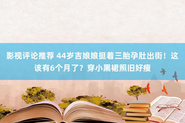 影视评论推荐 44岁吉娘娘挺着三胎孕肚出街！这该有6个月了？穿小黑裙照旧好瘦