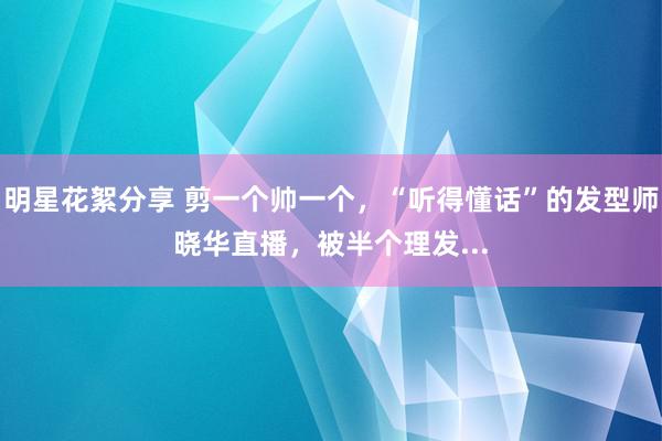 明星花絮分享 剪一个帅一个，“听得懂话”的发型师晓华直播，被半个理发...