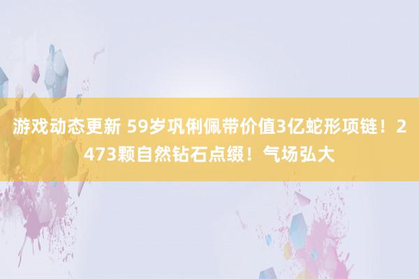 游戏动态更新 59岁巩俐佩带价值3亿蛇形项链！2473颗自然钻石点缀！气场弘大