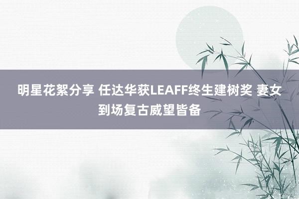 明星花絮分享 任达华获LEAFF终生建树奖 妻女到场复古威望皆备