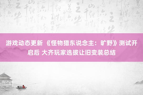 游戏动态更新 《怪物猎东说念主：旷野》测试开启后 大齐玩家选拔让旧变装总结