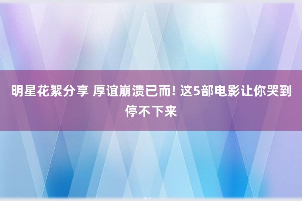 明星花絮分享 厚谊崩溃已而! 这5部电影让你哭到停不下来