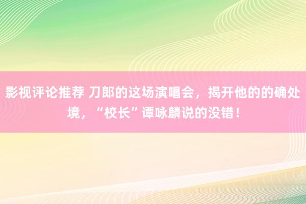 影视评论推荐 刀郎的这场演唱会，揭开他的的确处境，“校长”谭咏麟说的没错！