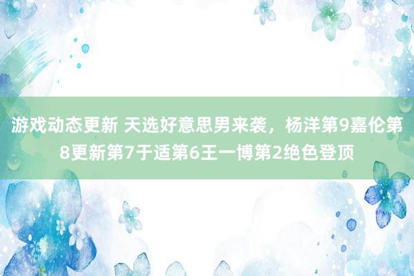 游戏动态更新 天选好意思男来袭，杨洋第9嘉伦第8更新第7于适第6王一博第2绝色登顶