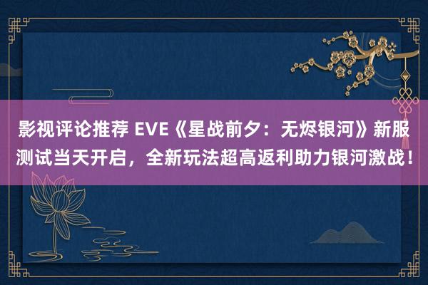 影视评论推荐 EVE《星战前夕：无烬银河》新服测试当天开启，全新玩法超高返利助力银河激战！