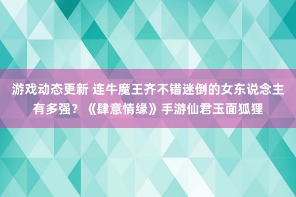 游戏动态更新 连牛魔王齐不错迷倒的女东说念主有多强？《肆意情缘》手游仙君玉面狐狸