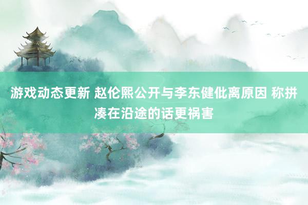 游戏动态更新 赵伦熙公开与李东健仳离原因 称拼凑在沿途的话更祸害