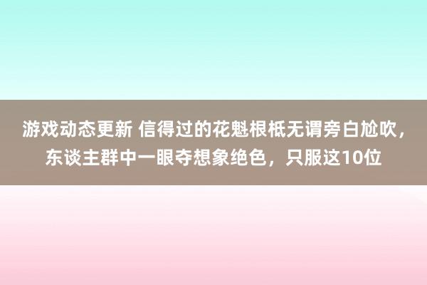 游戏动态更新 信得过的花魁根柢无谓旁白尬吹，东谈主群中一眼夺想象绝色，只服这10位