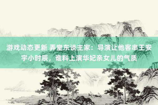 游戏动态更新 弄堂东谈主家：导演让他客串王安宇小时辰，谁料上演华妃亲女儿的气质