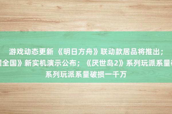 游戏动态更新 《明日方舟》联动款居品将推出；《王者荣耀全国》新实机演示公布；《厌世岛2》系列玩派系量破损一千万