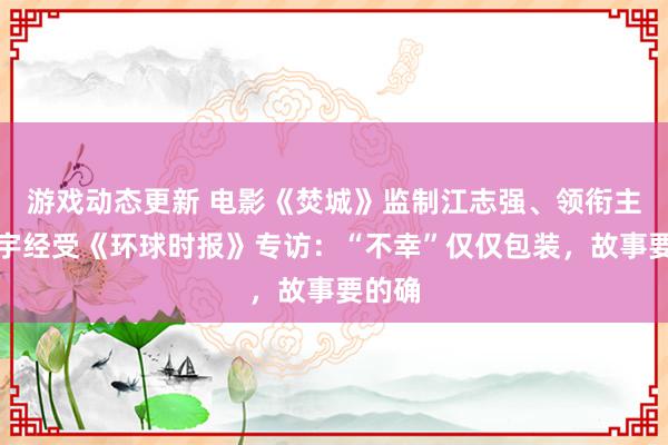 游戏动态更新 电影《焚城》监制江志强、领衔主演白宇经受《环球时报》专访：“不幸”仅仅包装，故事要的确