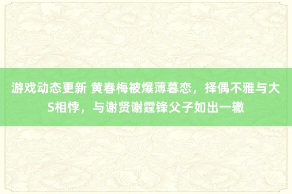 游戏动态更新 黄春梅被爆薄暮恋，择偶不雅与大S相悖，与谢贤谢霆锋父子如出一辙