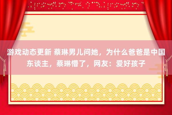 游戏动态更新 蔡琳男儿问她，为什么爸爸是中国东谈主，蔡琳懵了，网友：爱好孩子