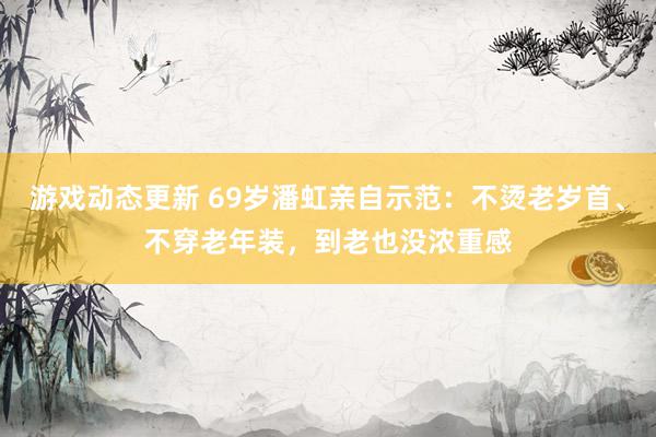 游戏动态更新 69岁潘虹亲自示范：不烫老岁首、不穿老年装，到老也没浓重感