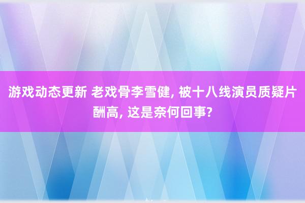 游戏动态更新 老戏骨李雪健, 被十八线演员质疑片酬高, 这是奈何回事?