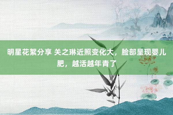 明星花絮分享 关之琳近照变化大，脸部呈现婴儿肥，越活越年青了