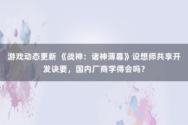 游戏动态更新 《战神：诸神薄暮》设想师共享开发诀要，国内厂商学得会吗？