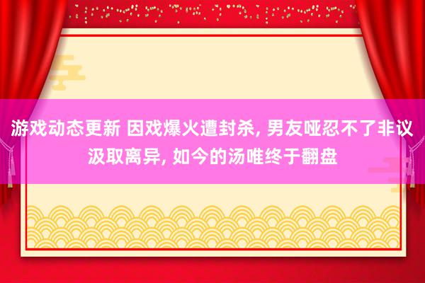 游戏动态更新 因戏爆火遭封杀, 男友哑忍不了非议汲取离异, 如今的汤唯终于翻盘