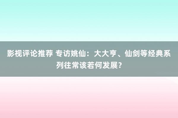 影视评论推荐 专访姚仙：大大亨、仙剑等经典系列往常该若何发展？